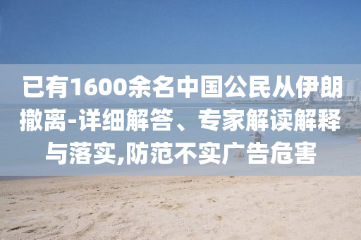 已有1600余名中國公民從伊朗撤離-詳細(xì)解答、專家解讀解釋與落實,防范不實廣告危害