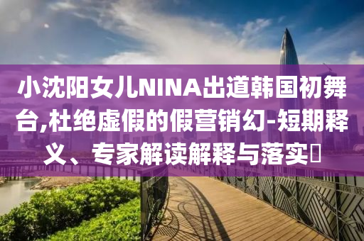 小沈陽女兒NINA出道韓國初舞臺,杜絕虛假的假營銷幻-短期釋義、專家解讀解釋與落實?