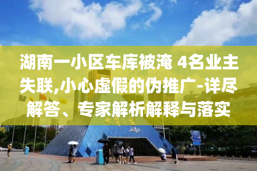 湖南一小區(qū)車庫被淹 4名業(yè)主失聯(lián),小心虛假的偽推廣-詳盡解答、專家解析解釋與落實