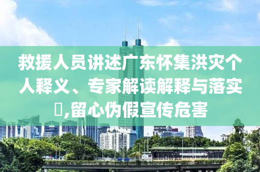 救援人員講述廣東懷集洪災個人釋義、專家解讀解釋與落實?,留心偽假宣傳危害