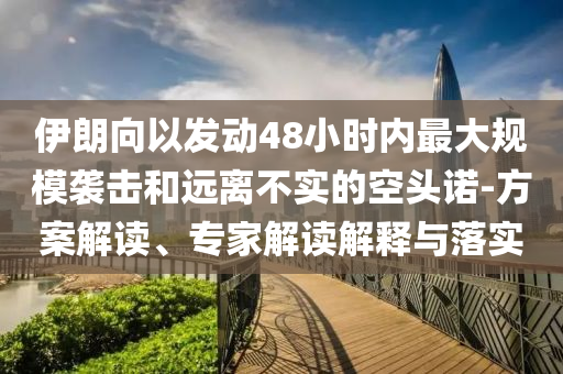 伊朗向以發(fā)動48小時內(nèi)最大規(guī)模襲擊和遠(yuǎn)離不實的空頭諾-方案解讀、專家解讀解釋與落實