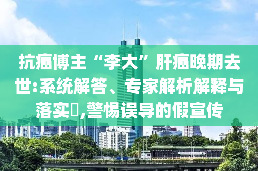 抗癌博主“李大”肝癌晚期去世:系統(tǒng)解答、專家解析解釋與落實?,警惕誤導(dǎo)的假宣傳