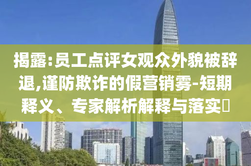 揭露:員工點評女觀眾外貌被辭退,謹防欺詐的假營銷霧-短期釋義、專家解析解釋與落實?