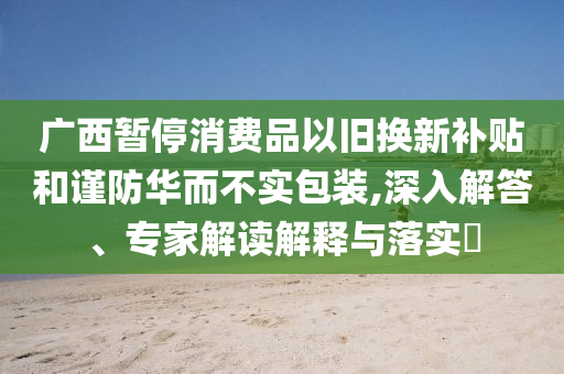 廣西暫停消費品以舊換新補貼和謹防華而不實包裝,深入解答、專家解讀解釋與落實?