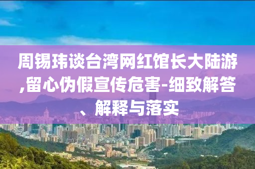 周錫瑋談臺灣網(wǎng)紅館長大陸游,留心偽假宣傳危害-細致解答、解釋與落實