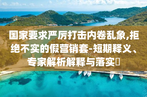 國家要求嚴厲打擊內(nèi)卷亂象,拒絕不實的假營銷套-短期釋義、專家解析解釋與落實?