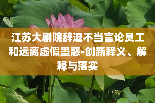 江蘇大劇院辭退不當(dāng)言論員工和遠(yuǎn)離虛假蠱惑-創(chuàng)新釋義、解釋與落實(shí)