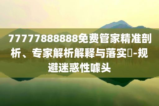 77777888888免費(fèi)管家精準(zhǔn)剖析、專家解析解釋與落實?-規(guī)避迷惑性噱頭