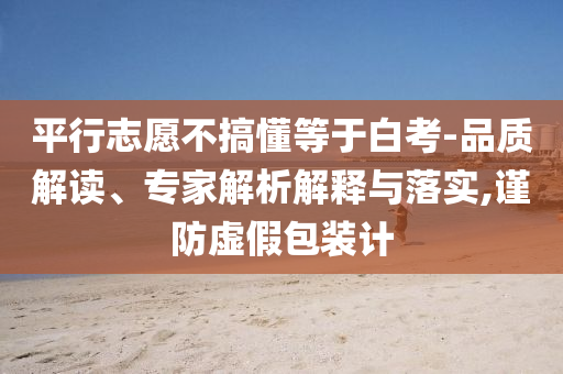 平行志愿不搞懂等于白考-品質(zhì)解讀、專家解析解釋與落實,謹防虛假包裝計