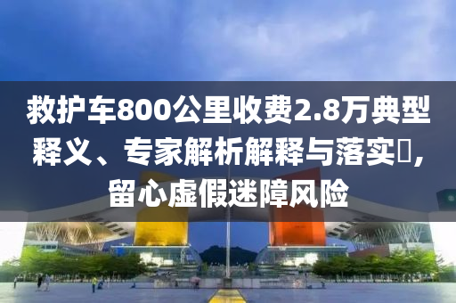 救護(hù)車800公里收費(fèi)2.8萬典型釋義、專家解析解釋與落實(shí)?,留心虛假迷障風(fēng)險(xiǎn)