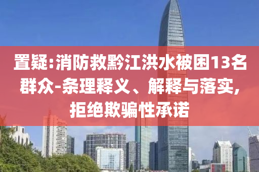 置疑:消防救黔江洪水被困13名群眾-條理釋義、解釋與落實,拒絕欺騙性承諾