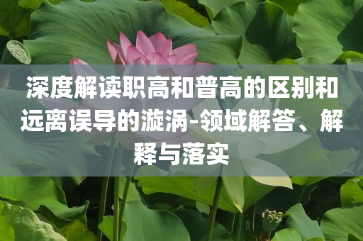 深度解讀職高和普高的區(qū)別和遠(yuǎn)離誤導(dǎo)的漩渦-領(lǐng)域解答、解釋與落實