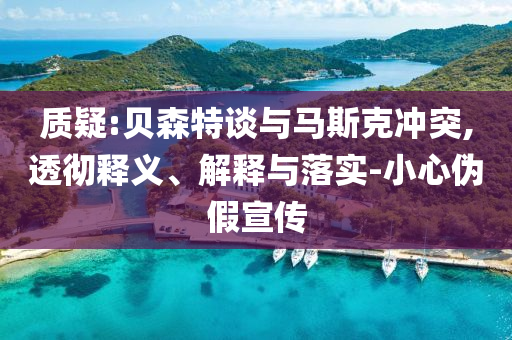 質(zhì)疑:貝森特談與馬斯克沖突,透徹釋義、解釋與落實(shí)-小心偽假宣傳