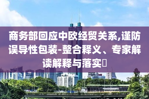 商務部回應中歐經(jīng)貿(mào)關系,謹防誤導性包裝-整合釋義、專家解讀解釋與落實?
