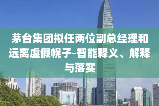 茅臺集團(tuán)擬任兩位副總經(jīng)理和遠(yuǎn)離虛假幌子-智能釋義、解釋與落實