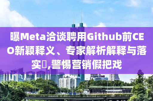 曝Meta洽談聘用Github前CEO新穎釋義、專家解析解釋與落實?,警惕營銷假把戲