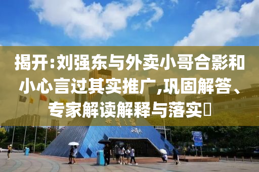 揭開:劉強(qiáng)東與外賣小哥合影和小心言過其實(shí)推廣,鞏固解答、專家解讀解釋與落實(shí)?