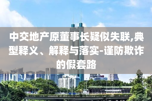 中交地產(chǎn)原董事長疑似失聯(lián),典型釋義、解釋與落實-謹(jǐn)防欺詐的假套路
