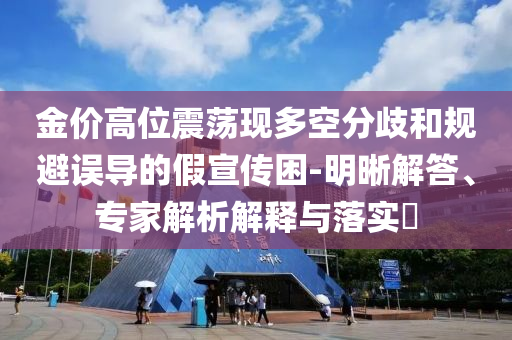 金價高位震蕩現(xiàn)多空分歧和規(guī)避誤導(dǎo)的假宣傳困-明晰解答、專家解析解釋與落實?