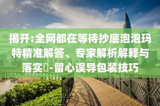 揭開:全網(wǎng)都在等待抄底泡泡瑪特精準(zhǔn)解答、專家解析解釋與落實?-留心誤導(dǎo)包裝技巧