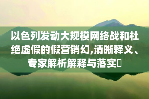 以色列發(fā)動大規(guī)模網(wǎng)絡(luò)戰(zhàn)和杜絕虛假的假營銷幻,清晰釋義、專家解析解釋與落實?