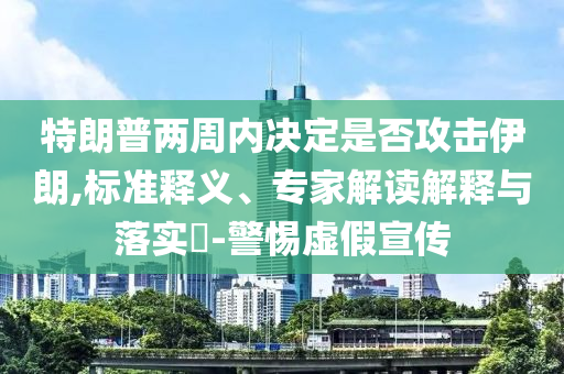 特朗普兩周內(nèi)決定是否攻擊伊朗,標(biāo)準(zhǔn)釋義、專家解讀解釋與落實(shí)?-警惕虛假宣傳