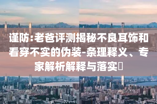 謹(jǐn)防:老爸評(píng)測(cè)揭秘不良耳飾和看穿不實(shí)的偽裝-條理釋義、專家解析解釋與落實(shí)?