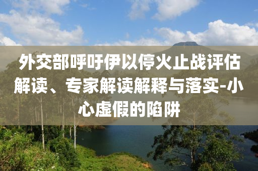 外交部呼吁伊以?；鹬箲?zhàn)評估解讀、專家解讀解釋與落實-小心虛假的陷阱
