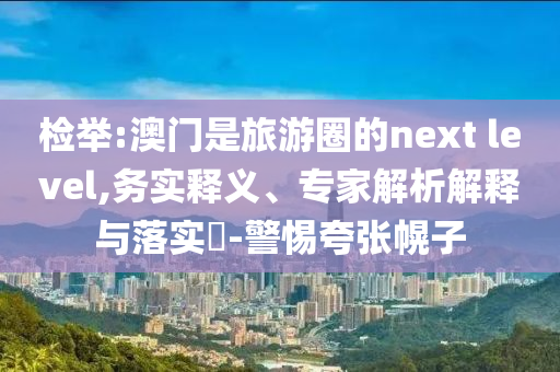 檢舉:澳門是旅游圈的next level,務(wù)實(shí)釋義、專家解析解釋與落實(shí)?-警惕夸張幌子