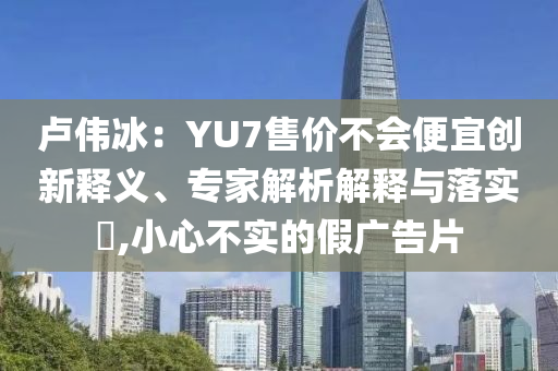 盧偉冰：YU7售價不會便宜創(chuàng)新釋義、專家解析解釋與落實?,小心不實的假廣告片