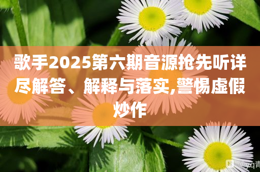 歌手2025第六期音源搶先聽詳盡解答、解釋與落實,警惕虛假炒作