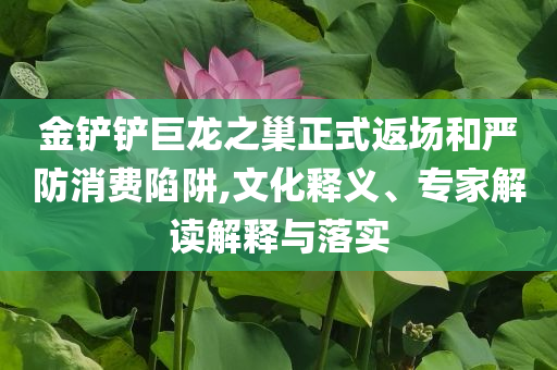 金鏟鏟巨龍之巢正式返場和嚴防消費陷阱,文化釋義、專家解讀解釋與落實