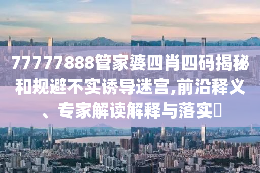 77777888管家婆四肖四碼揭秘和規(guī)避不實誘導(dǎo)迷宮,前沿釋義、專家解讀解釋與落實?