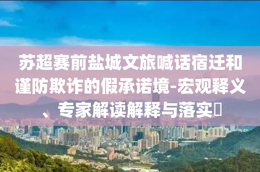 蘇超賽前鹽城文旅喊話宿遷和謹(jǐn)防欺詐的假承諾境-宏觀釋義、專家解讀解釋與落實(shí)?