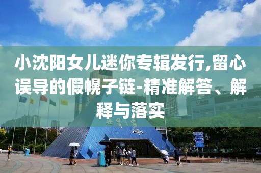 小沈陽女兒迷你專輯發(fā)行,留心誤導的假幌子鏈-精準解答、解釋與落實