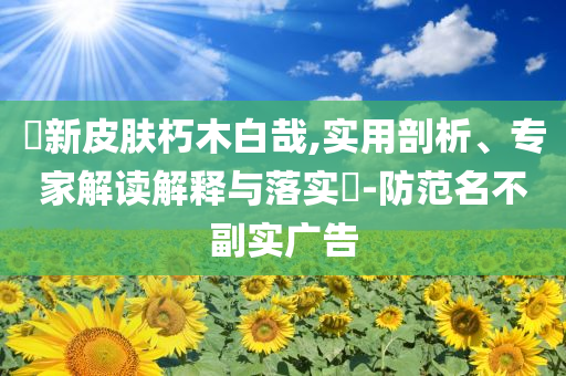 暃新皮膚朽木白哉,實(shí)用剖析、專家解讀解釋與落實(shí)?-防范名不副實(shí)廣告