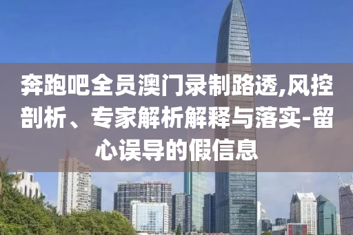 奔跑吧全員澳門錄制路透,風(fēng)控剖析、專家解析解釋與落實(shí)-留心誤導(dǎo)的假信息