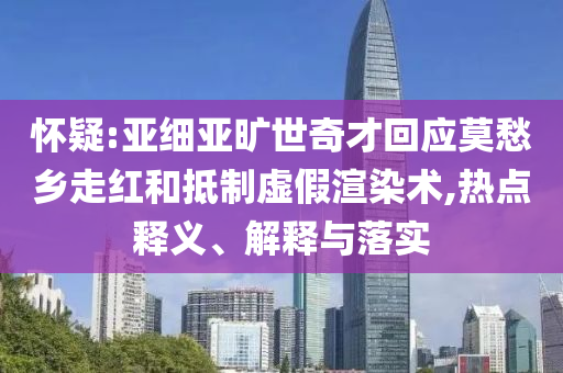 懷疑:亞細(xì)亞曠世奇才回應(yīng)莫愁鄉(xiāng)走紅和抵制虛假渲染術(shù),熱點(diǎn)釋義、解釋與落實(shí)