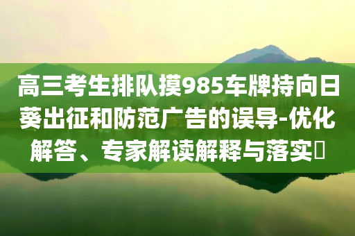 高三考生排隊摸985車牌持向日葵出征和防范廣告的誤導-優(yōu)化解答、專家解讀解釋與落實?