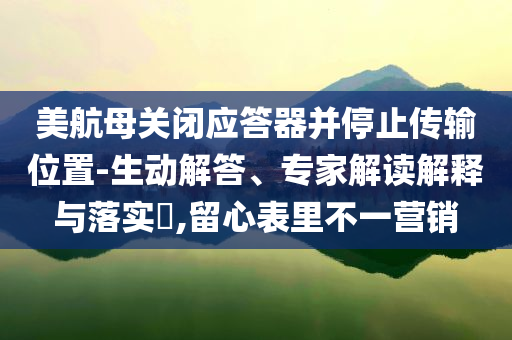 美航母關(guān)閉應(yīng)答器并停止傳輸位置-生動解答、專家解讀解釋與落實(shí)?,留心表里不一營銷