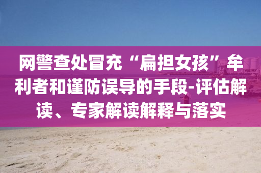 網(wǎng)警查處冒充“扁擔(dān)女孩”牟利者和謹(jǐn)防誤導(dǎo)的手段-評(píng)估解讀、專家解讀解釋與落實(shí)