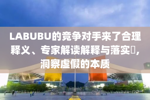 LABUBU的競爭對手來了合理釋義、專家解讀解釋與落實?,洞察虛假的本質(zhì)