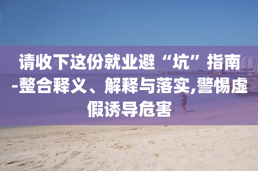 請收下這份就業(yè)避“坑”指南-整合釋義、解釋與落實,警惕虛假誘導危害