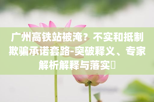 廣州高鐵站被淹？不實和抵制欺騙承諾套路-突破釋義、專家解析解釋與落實?