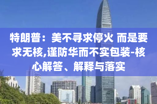 特朗普：美不尋求停火 而是要求無(wú)核,謹(jǐn)防華而不實(shí)包裝-核心解答、解釋與落實(shí)