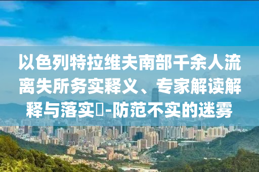 以色列特拉維夫南部千余人流離失所務(wù)實釋義、專家解讀解釋與落實?-防范不實的迷霧