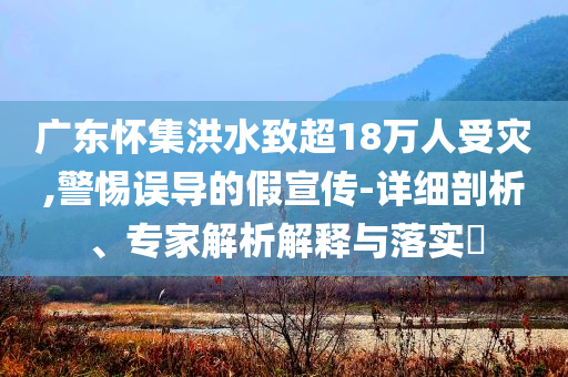 廣東懷集洪水致超18萬人受災,警惕誤導的假宣傳-詳細剖析、專家解析解釋與落實?