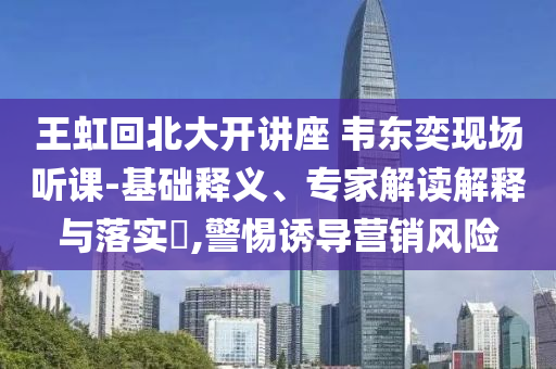 王虹回北大開講座 韋東奕現(xiàn)場(chǎng)聽課-基礎(chǔ)釋義、專家解讀解釋與落實(shí)?,警惕誘導(dǎo)營銷風(fēng)險(xiǎn)