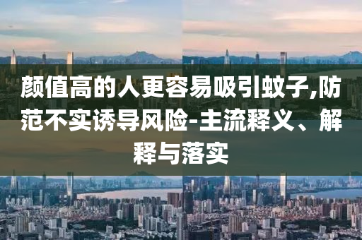 顏值高的人更容易吸引蚊子,防范不實誘導(dǎo)風險-主流釋義、解釋與落實