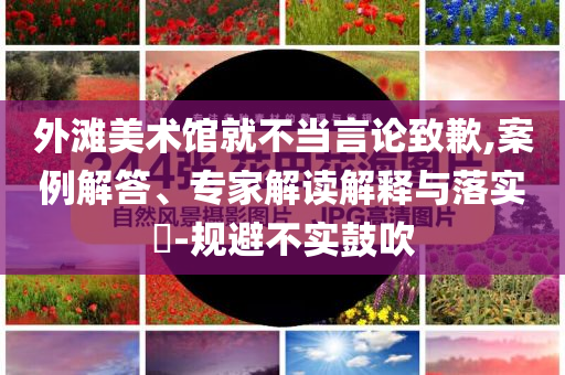 外灘美術館就不當言論致歉,案例解答、專家解讀解釋與落實?-規(guī)避不實鼓吹